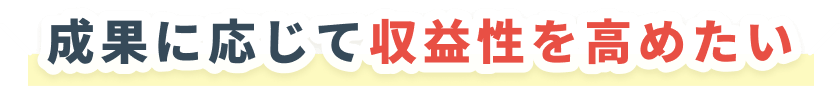 成果に応じて収益性を高めたい